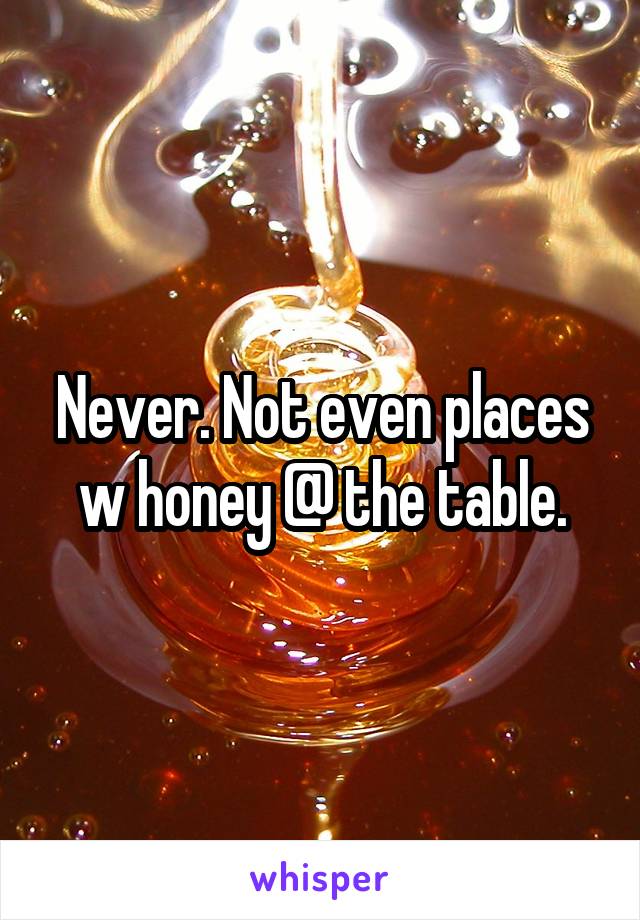 Never. Not even places w honey @ the table.