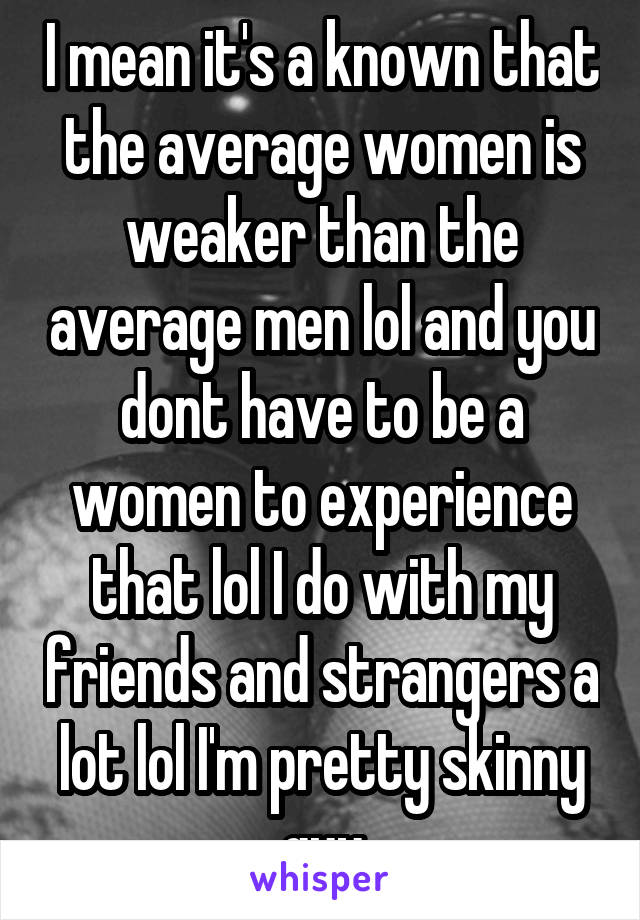 I mean it's a known that the average women is weaker than the average men lol and you dont have to be a women to experience that lol I do with my friends and strangers a lot lol I'm pretty skinny guy