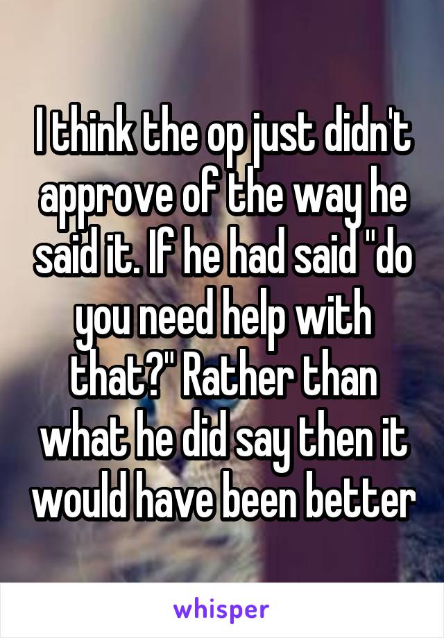 I think the op just didn't approve of the way he said it. If he had said "do you need help with that?" Rather than what he did say then it would have been better