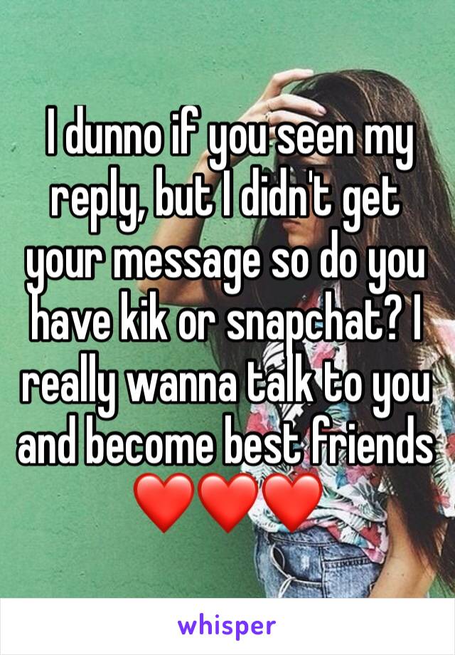  I dunno if you seen my reply, but I didn't get your message so do you have kik or snapchat? I really wanna talk to you and become best friends ❤️❤️❤️