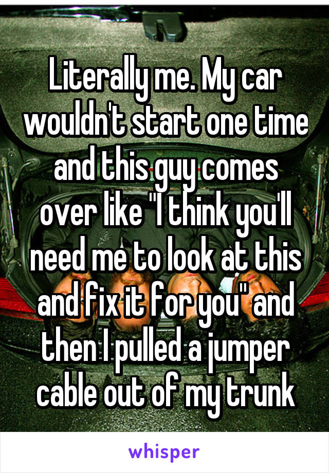 Literally me. My car wouldn't start one time and this guy comes over like "I think you'll need me to look at this and fix it for you" and then I pulled a jumper cable out of my trunk