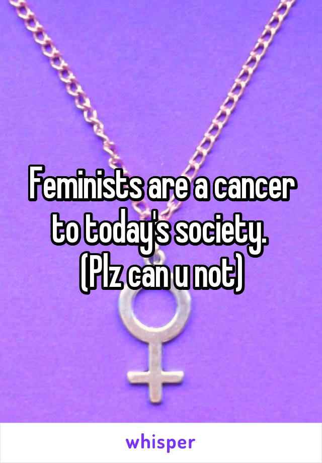 Feminists are a cancer to today's society. 
(Plz can u not)