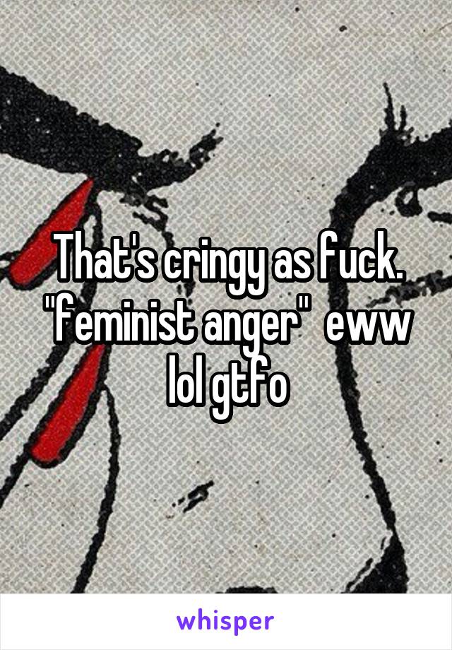 That's cringy as fuck. "feminist anger"  eww lol gtfo