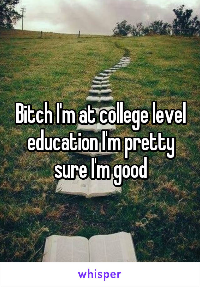 Bitch I'm at college level education I'm pretty sure I'm good