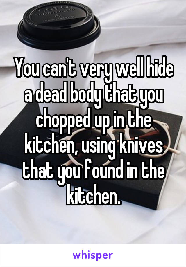 You can't very well hide a dead body that you chopped up in the kitchen, using knives that you found in the kitchen.