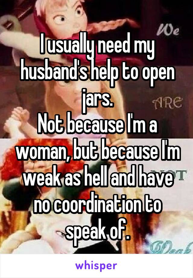 I usually need my husband's help to open jars.
Not because I'm a woman, but because I'm weak as hell and have no coordination to speak of.