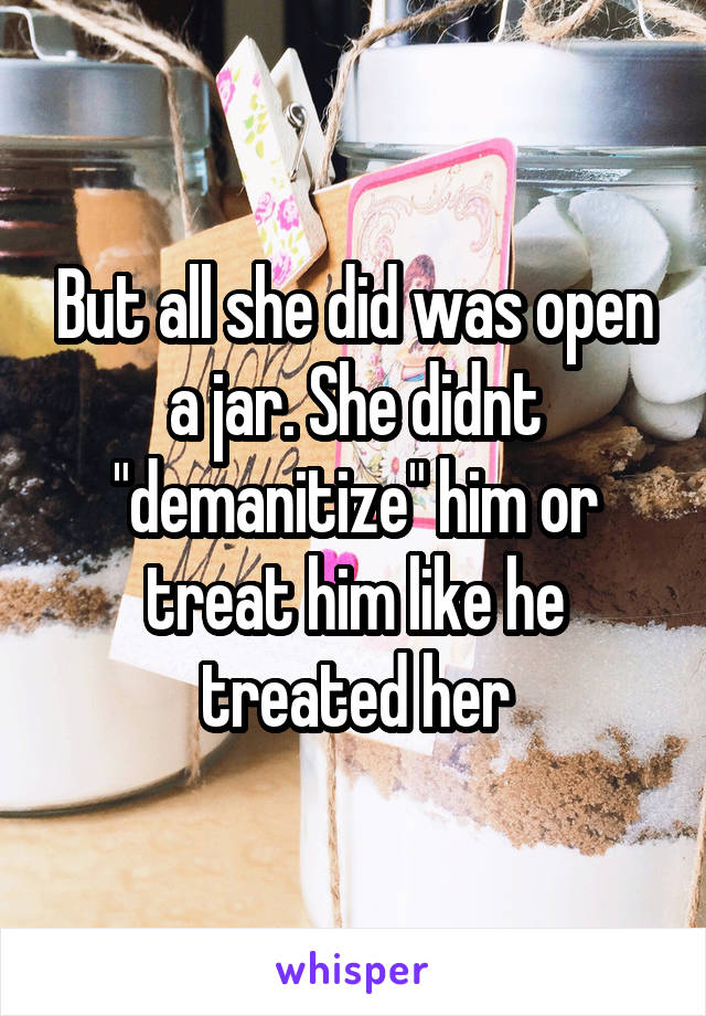 But all she did was open a jar. She didnt "demanitize" him or treat him like he treated her