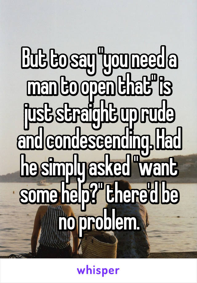 But to say "you need a man to open that" is just straight up rude and condescending. Had he simply asked "want some help?" there'd be no problem.