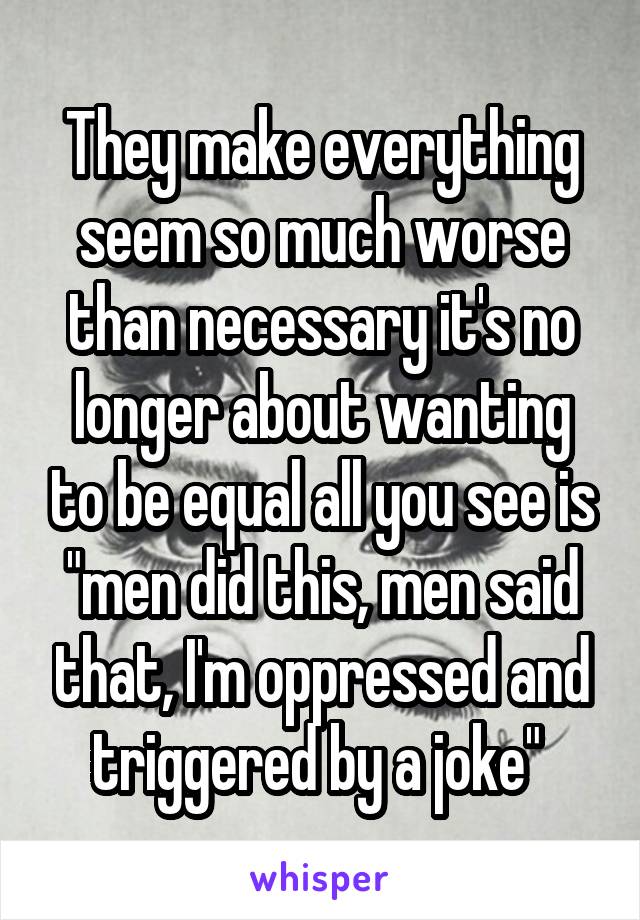 They make everything seem so much worse than necessary it's no longer about wanting to be equal all you see is "men did this, men said that, I'm oppressed and triggered by a joke" 