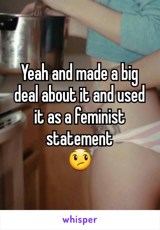 Yeah and made a big deal about it and used it as a feminist statement
😞