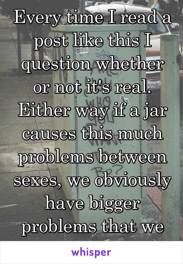 Every time I read a post like this I question whether or not it's real. Either way if a jar causes this much problems between sexes, we obviously have bigger problems that we can't see.