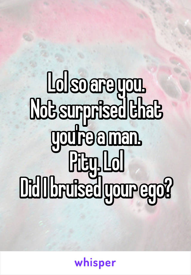 Lol so are you.
Not surprised that you're a man.
Pity. Lol
Did I bruised your ego?