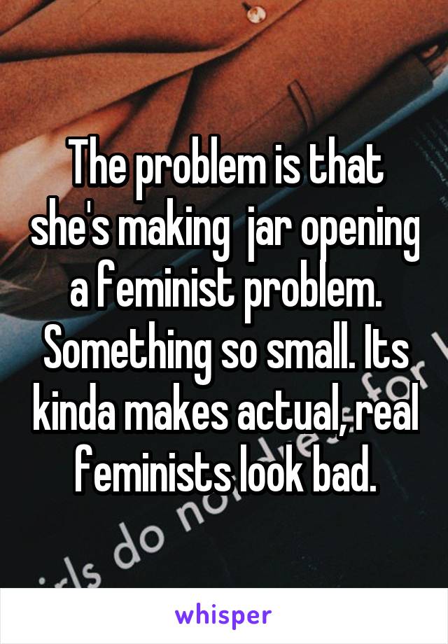 The problem is that she's making  jar opening a feminist problem. Something so small. Its kinda makes actual, real feminists look bad.