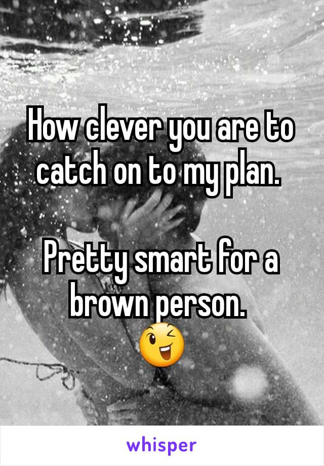 How clever you are to catch on to my plan. 

Pretty smart for a brown person. 
😉