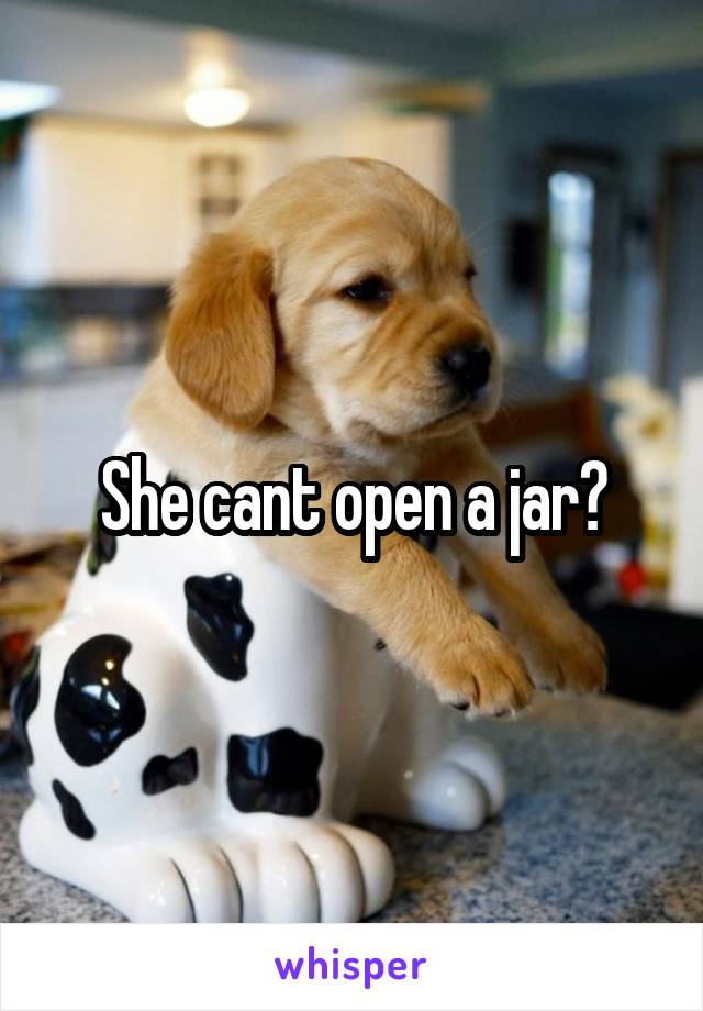 She cant open a jar?