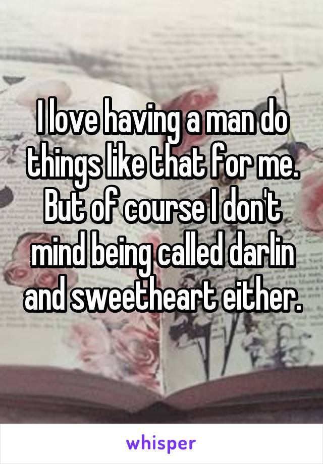 I love having a man do things like that for me. But of course I don't mind being called darlin and sweetheart either. 