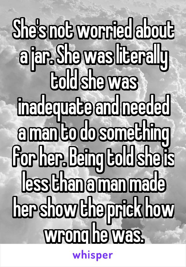 She's not worried about a jar. She was literally told she was inadequate and needed a man to do something for her. Being told she is less than a man made her show the prick how wrong he was.