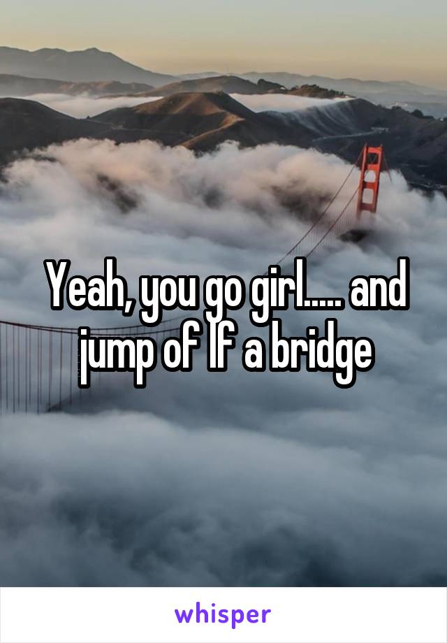 Yeah, you go girl..... and jump of lf a bridge