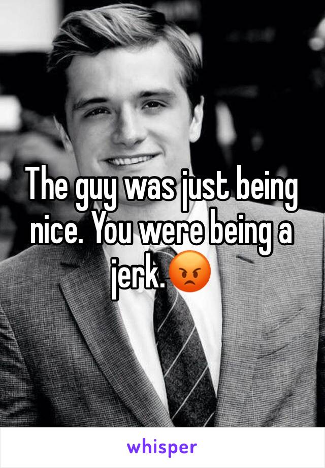 The guy was just being nice. You were being a jerk.😡