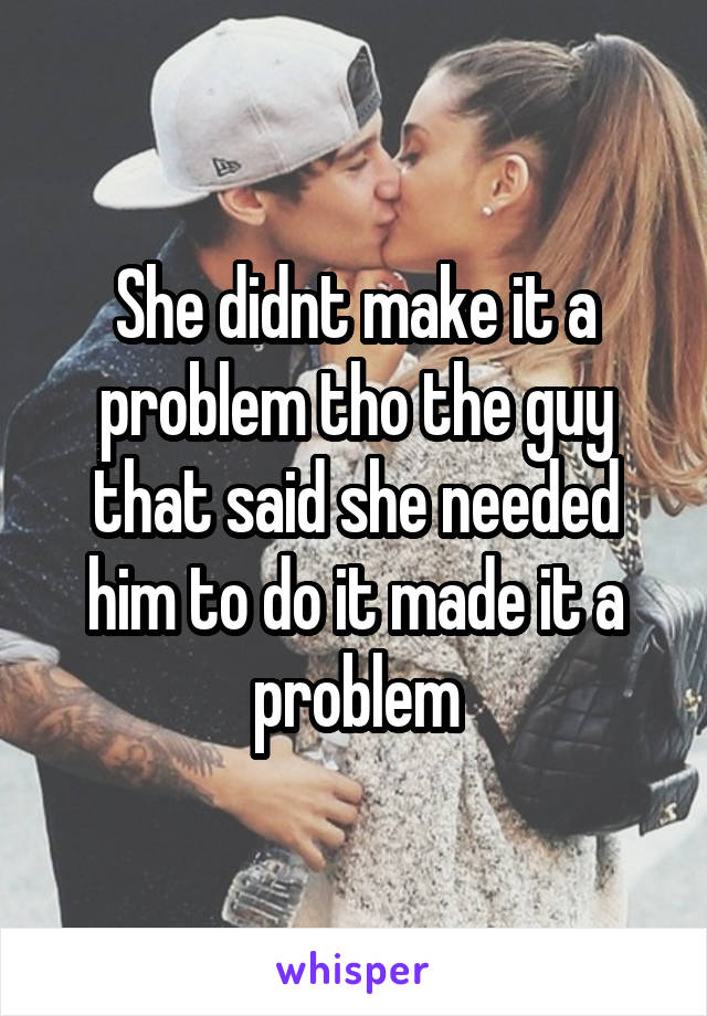 She didnt make it a problem tho the guy that said she needed him to do it made it a problem