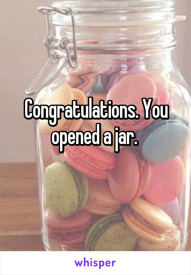 Congratulations. You opened a jar. 
