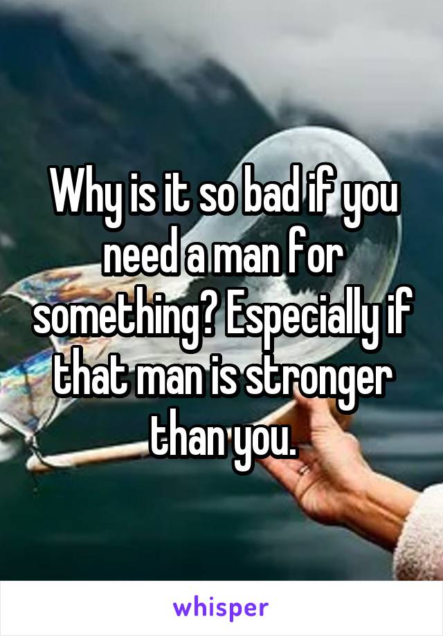 Why is it so bad if you need a man for something? Especially if that man is stronger than you.