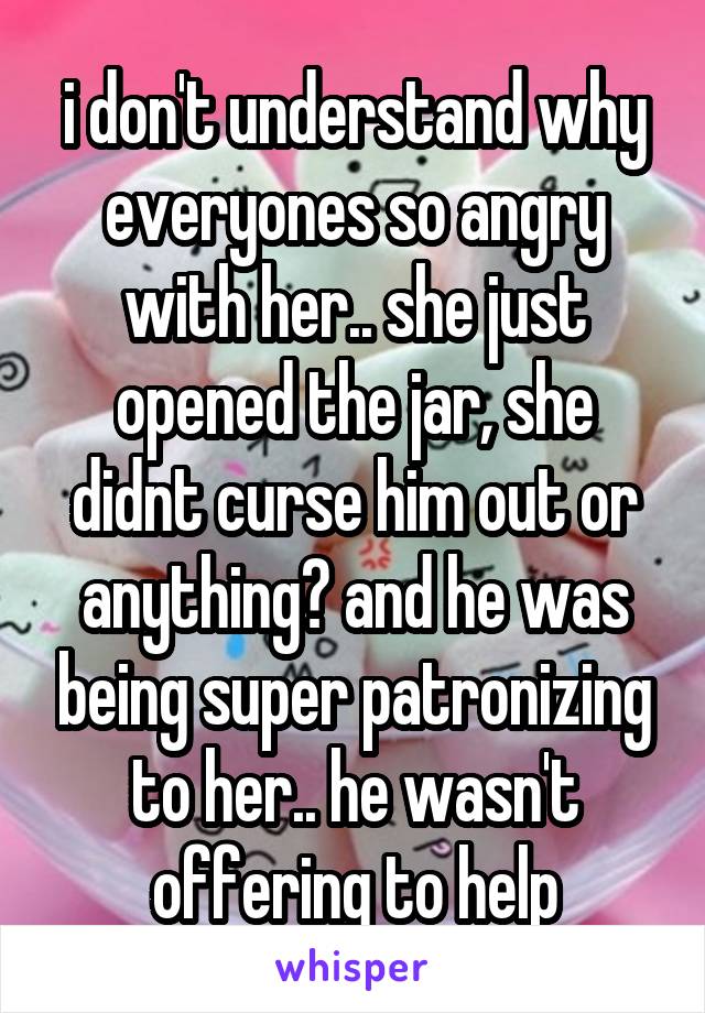 i don't understand why everyones so angry with her.. she just opened the jar, she didnt curse him out or anything? and he was being super patronizing to her.. he wasn't offering to help