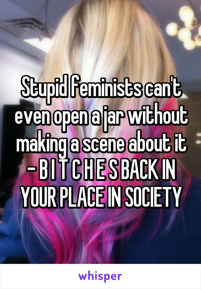 Stupid feminists can't even open a jar without making a scene about it - B I T C H E S BACK IN YOUR PLACE IN SOCIETY