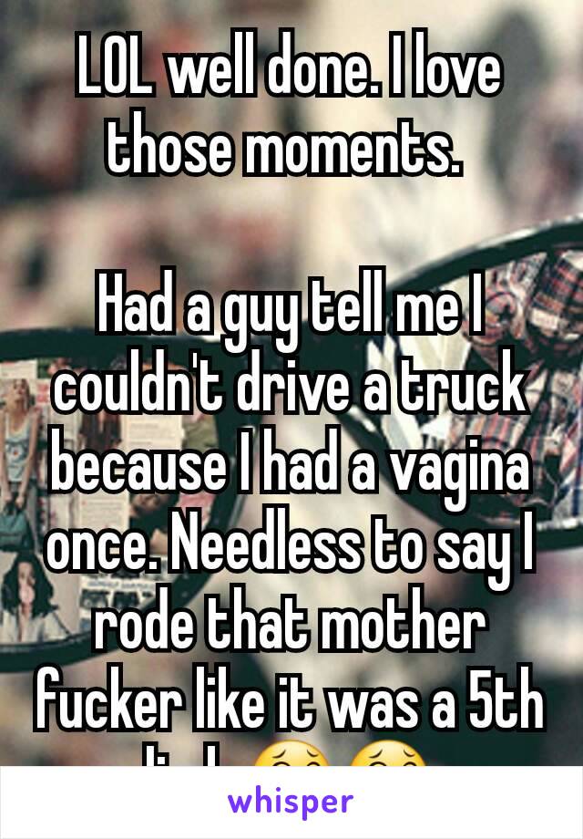 LOL well done. I love those moments. 

Had a guy tell me I couldn't drive a truck because I had a vagina once. Needless to say I rode that mother fucker like it was a 5th limb.😂😂