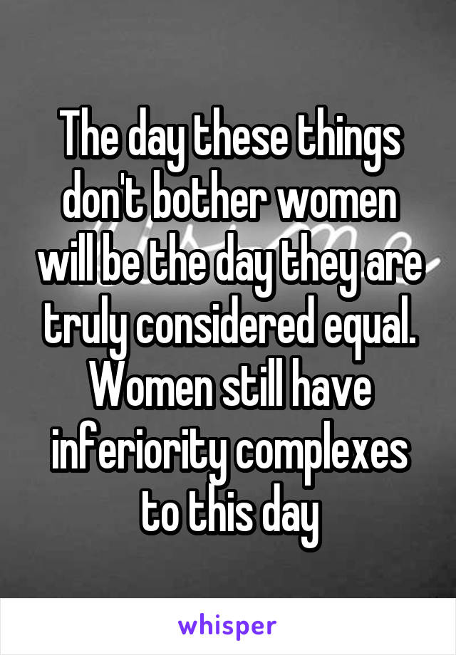 The day these things don't bother women will be the day they are truly considered equal. Women still have inferiority complexes to this day