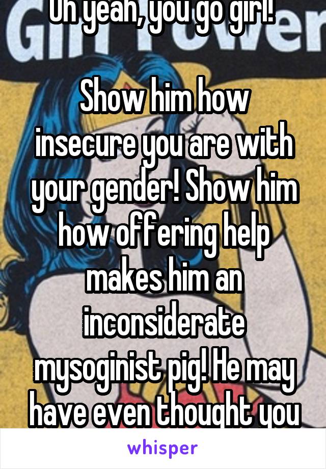 Oh yeah, you go girl! 

Show him how insecure you are with your gender! Show him how offering help makes him an inconsiderate mysoginist pig! He may have even thought you were cute, fuck him!