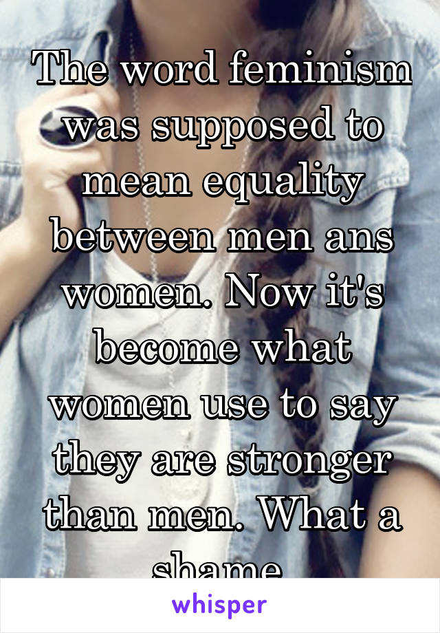 The word feminism was supposed to mean equality between men ans women. Now it's become what women use to say they are stronger than men. What a shame.