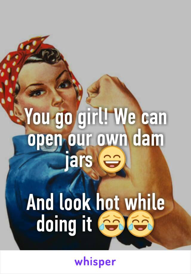 You go girl! We can open our own dam jars 😄

And look hot while doing it 😂😂