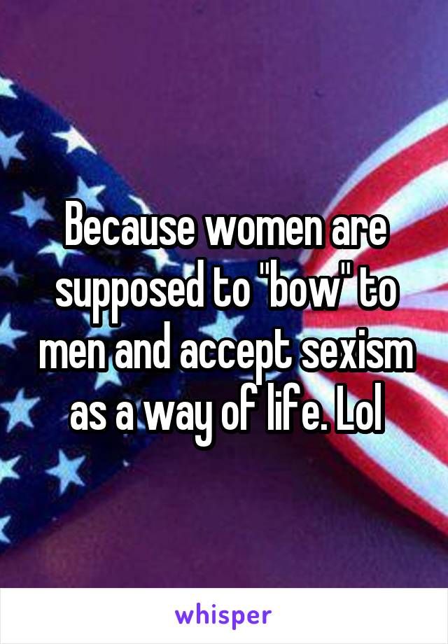 Because women are supposed to "bow" to men and accept sexism as a way of life. Lol