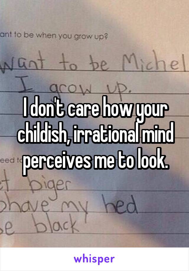 I don't care how your childish, irrational mind perceives me to look.