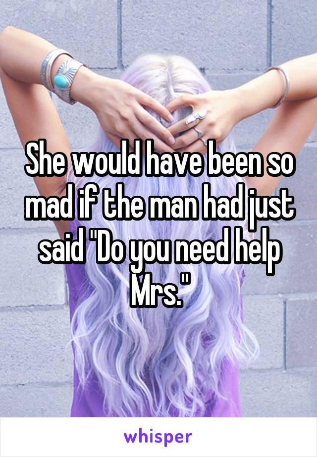 She would have been so mad if the man had just said "Do you need help Mrs."