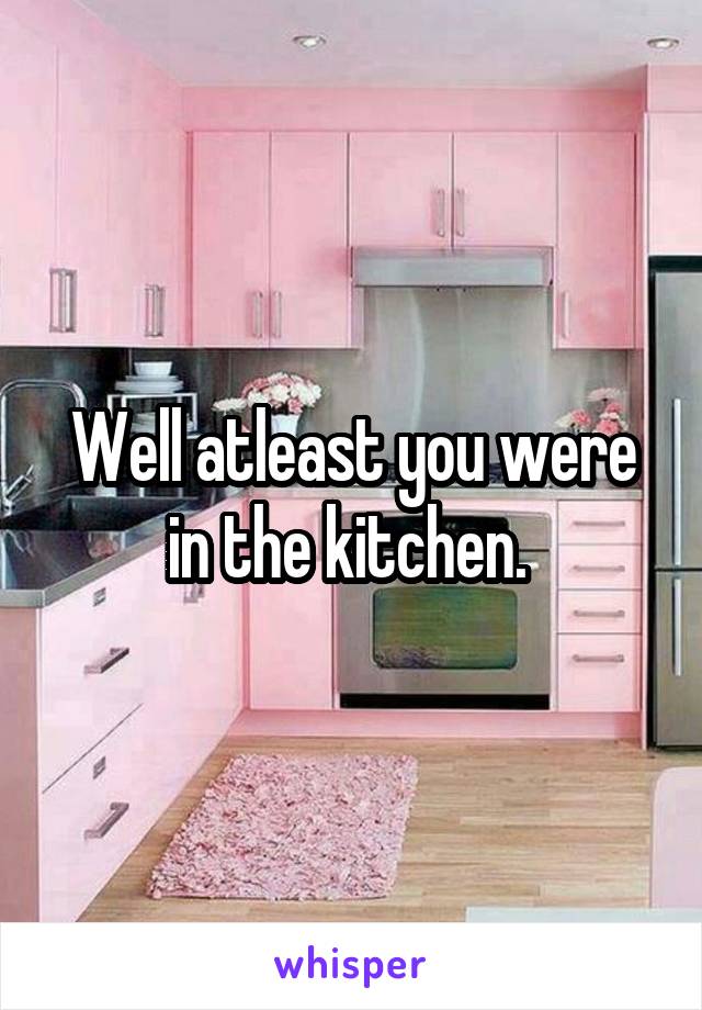 Well atleast you were in the kitchen. 