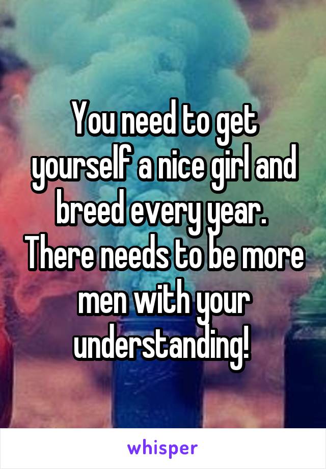 You need to get yourself a nice girl and breed every year.  There needs to be more men with your understanding! 