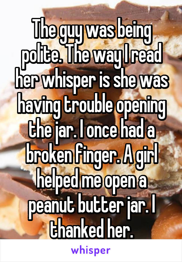 The guy was being polite. The way I read her whisper is she was having trouble opening the jar. I once had a broken finger. A girl helped me open a peanut butter jar. I thanked her.