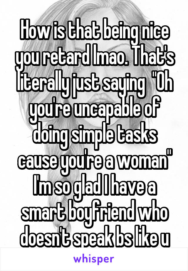 How is that being nice you retard lmao. That's literally just saying  "Oh you're uncapable of doing simple tasks cause you're a woman"
I'm so glad I have a smart boyfriend who doesn't speak bs like u