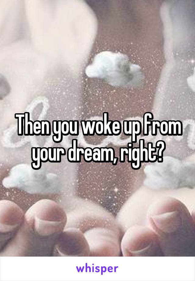 Then you woke up from your dream, right?