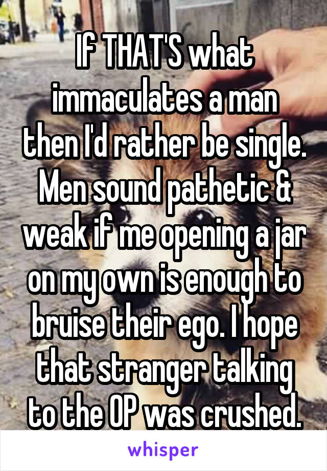 If THAT'S what immaculates a man then I'd rather be single. Men sound pathetic & weak if me opening a jar on my own is enough to bruise their ego. I hope that stranger talking to the OP was crushed.