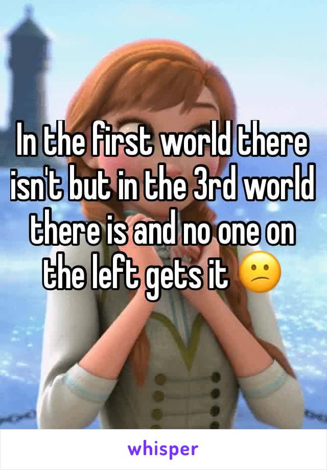 In the first world there isn't but in the 3rd world there is and no one on the left gets it 😕