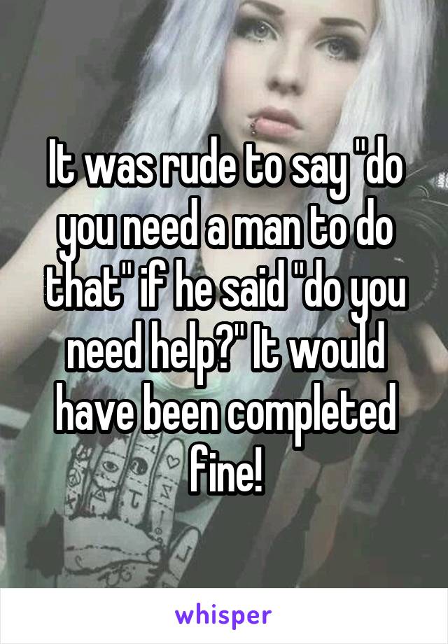 It was rude to say "do you need a man to do that" if he said "do you need help?" It would have been completed fine!