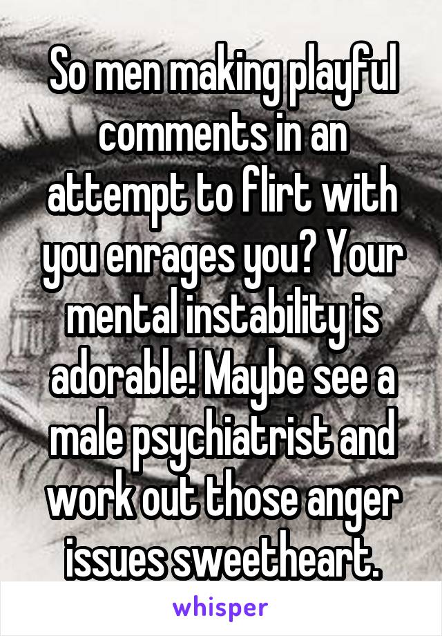 So men making playful comments in an attempt to flirt with you enrages you? Your mental instability is adorable! Maybe see a male psychiatrist and work out those anger issues sweetheart.