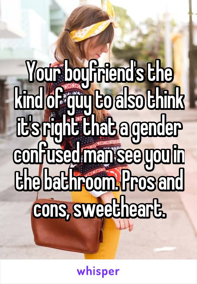 Your boyfriend's the kind of guy to also think it's right that a gender confused man see you in the bathroom. Pros and cons, sweetheart.