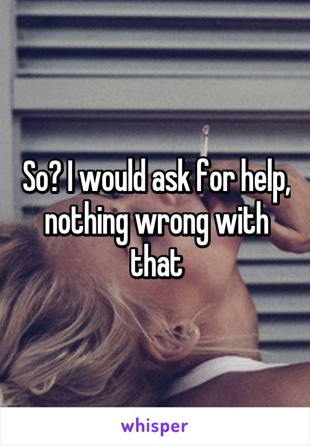 So? I would ask for help, nothing wrong with that