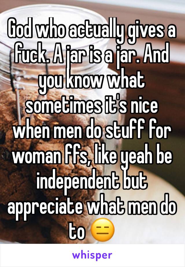 God who actually gives a fuck. A jar is a jar. And you know what sometimes it's nice when men do stuff for woman ffs, like yeah be independent but appreciate what men do to 😑