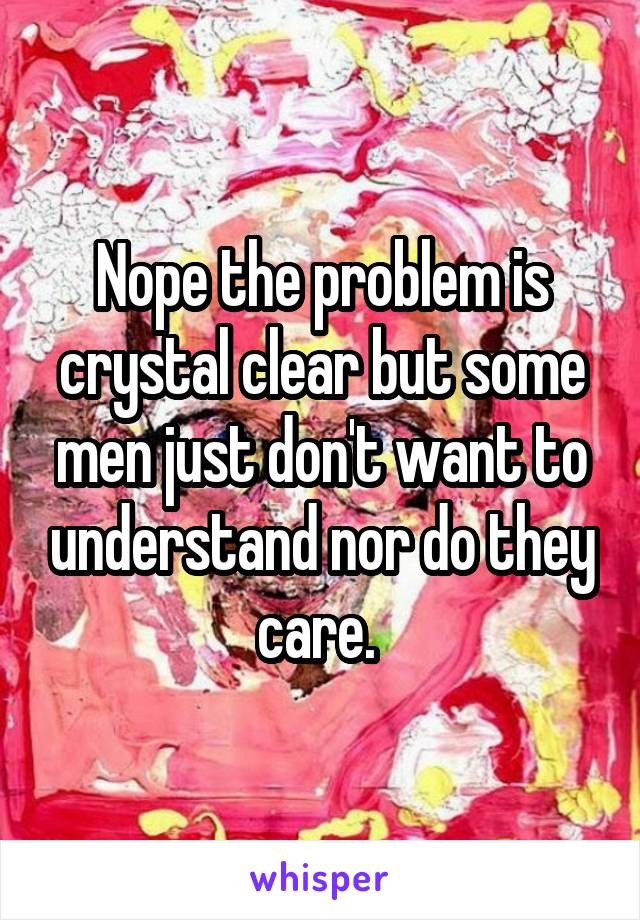 Nope the problem is crystal clear but some men just don't want to understand nor do they care. 