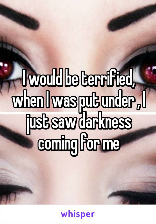 I would be terrified, when I was put under , I just saw darkness coming for me